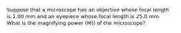 Suppose that a microscope has an objective whose focal length is 1.00 mm and an eyepiece whose focal length is 25.0 mm. What is the magnifying power (M)) of the microscope?