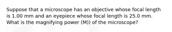 Suppose that a microscope has an objective whose focal length is 1.00 mm and an eyepiece whose focal length is 25.0 mm. What is the magnifying power (M)) of the microscope?