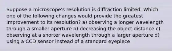 Suppose a microscope's resolution is diffraction limited. Which one of the following changes would provide the greatest improvement to its resolution? a) observing a longer wavelength through a smaller aperture b) decreasing the object distance c) observing at a shorter wavelength through a larger aperture d) using a CCD sensor instead of a standard eyepiece