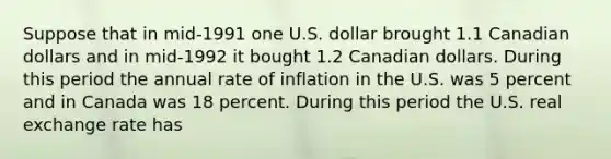 Suppose that in mid-1991 one U.S. dollar brought 1.1 Canadian dollars and in mid-1992 it bought 1.2 Canadian dollars. During this period the annual rate of inflation in the U.S. was 5 percent and in Canada was 18 percent. During this period the U.S. real exchange rate has