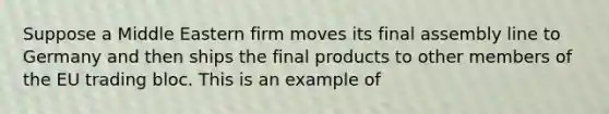 Suppose a Middle Eastern firm moves its final assembly line to Germany and then ships the final products to other members of the EU trading bloc. This is an example of