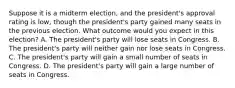 Suppose it is a midterm election, and the president's approval rating is low, though the president's party gained many seats in the previous election. What outcome would you expect in this election? A. The president's party will lose seats in Congress. B. The president's party will neither gain nor lose seats in Congress. C. The president's party will gain a small number of seats in Congress. D. The president's party will gain a large number of seats in Congress.