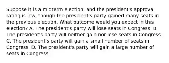 Suppose it is a midterm election, and the president's approval rating is low, though the president's party gained many seats in the previous election. What outcome would you expect in this election? A. The president's party will lose seats in Congress. B. The president's party will neither gain nor lose seats in Congress. C. The president's party will gain a small number of seats in Congress. D. The president's party will gain a large number of seats in Congress.