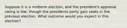 Suppose it is a midterm election, and the president's approval rating is low, though the presidents party gain seats in the previous election. What outcome would you expect in this election?