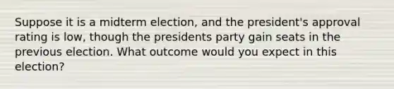 Suppose it is a midterm election, and the president's approval rating is low, though the presidents party gain seats in the previous election. What outcome would you expect in this election?