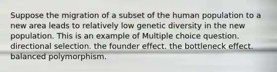 Suppose the migration of a subset of the human population to a new area leads to relatively low genetic diversity in the new population. This is an example of Multiple choice question. directional selection. the founder effect. the bottleneck effect. balanced polymorphism.