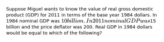 Suppose Miguel wants to know the value of real gross domestic product (GDP) for 2011 in terms of the base year 1984 dollars. In 1984 nominal GDP was 10 billion. In 2011 nominal GDP was15 billion and the price deflator was 200. Real GDP in 1984 dollars would be equal to which of the following?