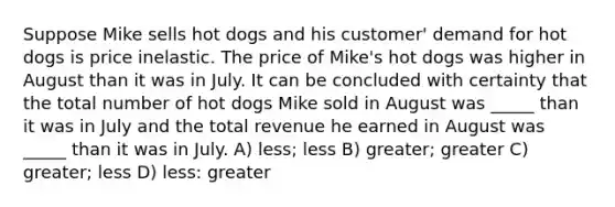 Suppose Mike sells hot dogs and his customer' demand for hot dogs is price inelastic. The price of Mike's hot dogs was higher in August than it was in July. It can be concluded with certainty that the total number of hot dogs Mike sold in August was _____ than it was in July and the total revenue he earned in August was _____ than it was in July. A) less; less B) greater; greater C) greater; less D) less: greater