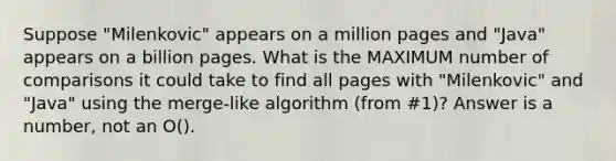 Suppose "Milenkovic" appears on a million pages and "Java" appears on a billion pages. What is the MAXIMUM number of comparisons it could take to find all pages with "Milenkovic" and "Java" using the merge-like algorithm (from #1)? Answer is a number, not an O().