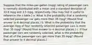 Suppose that the miles-per-gallon (mpg) rating of passenger cars is normally distributed with a mean and a standard deviation of 33.8 mpg and 3.5 mpg, respectively. [You may find it useful to reference the z table.] a. What is the probability that a randomly selected passenger car gets more than 35 mpg? (Round final answer to 4 decimal places.) b. What is the probability that the average mpg of four randomly selected passenger cars is more than 35 mpg? (Round final answer to 4 decimal places.) c. If four passenger cars are randomly selected, what is the probability that all of the passenger cars get more than 35 mpg? (Round final answer to 4 decimal places.)