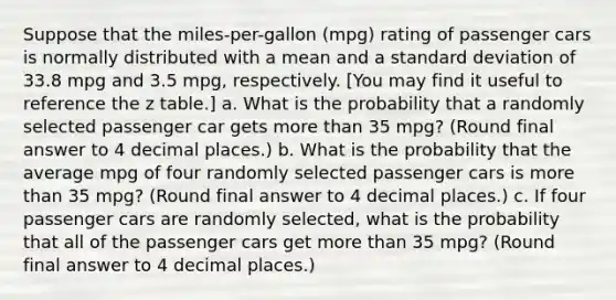 Suppose that the miles-per-gallon (mpg) rating of passenger cars is normally distributed with a mean and a standard deviation of 33.8 mpg and 3.5 mpg, respectively. [You may find it useful to reference the z table.] a. What is the probability that a randomly selected passenger car gets more than 35 mpg? (Round final answer to 4 decimal places.) b. What is the probability that the average mpg of four randomly selected passenger cars is more than 35 mpg? (Round final answer to 4 decimal places.) c. If four passenger cars are randomly selected, what is the probability that all of the passenger cars get more than 35 mpg? (Round final answer to 4 decimal places.)