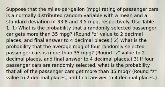 Suppose that the miles-per-gallon (mpg) rating of passenger cars is a normally distributed random variable with a mean and a standard deviation of 33.8 and 3.5 mpg, respectively. Use Table 1. 1) What is the probability that a randomly selected passenger car gets more than 35 mpg? (Round "z" value to 2 decimal places, and final answer to 4 decimal places.) 2) What is the probability that the average mpg of four randomly selected passenger cars is more than 35 mpg? (Round "z" value to 2 decimal places, and final answer to 4 decimal places.) 3) If four passenger cars are randomly selected, what is the probability that all of the passenger cars get more than 35 mpg? (Round "z" value to 2 decimal places, and final answer to 4 decimal places.)