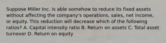 Suppose Miller Inc. is able somehow to reduce its fixed assets without affecting the company's operations, sales, net income, or equity. This reduction will decrease which of the following ratios? A. Capital intensity ratio B. Return on assets C. Total asset turnover D. Return on equity