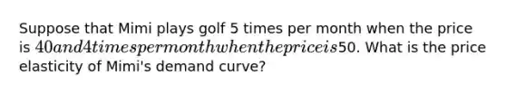 Suppose that Mimi plays golf 5 times per month when the price is 40 and 4 times per month when the price is50. What is the price elasticity of Mimi's demand curve?