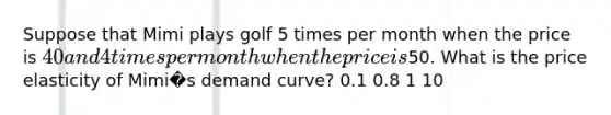 Suppose that Mimi plays golf 5 times per month when the price is 40 and 4 times per month when the price is50. What is the price elasticity of Mimi�s demand curve? 0.1 0.8 1 10