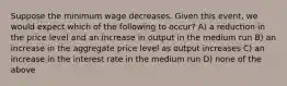 Suppose the minimum wage decreases. Given this event, we would expect which of the following to occur? A) a reduction in the price level and an increase in output in the medium run B) an increase in the aggregate price level as output increases C) an increase in the interest rate in the medium run D) none of the above