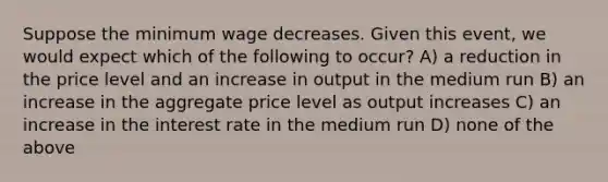 Suppose the minimum wage decreases. Given this event, we would expect which of the following to occur? A) a reduction in the price level and an increase in output in the medium run B) an increase in the aggregate price level as output increases C) an increase in the interest rate in the medium run D) none of the above