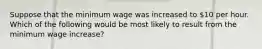 Suppose that the minimum wage was increased to 10 per hour. Which of the following would be most likely to result from the minimum wage increase?