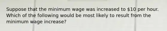 Suppose that the minimum wage was increased to 10 per hour. Which of the following would be most likely to result from the minimum wage increase?