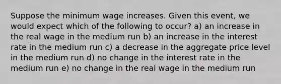 Suppose the minimum wage increases. Given this event, we would expect which of the following to occur? a) an increase in the real wage in the medium run b) an increase in the interest rate in the medium run c) a decrease in the aggregate price level in the medium run d) no change in the interest rate in the medium run e) no change in the real wage in the medium run