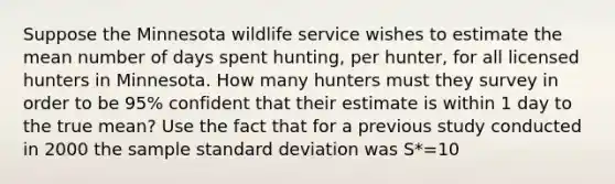 Suppose the Minnesota wildlife service wishes to estimate the mean number of days spent hunting, per hunter, for all licensed hunters in Minnesota. How many hunters must they survey in order to be 95% confident that their estimate is within 1 day to the true mean? Use the fact that for a previous study conducted in 2000 the sample standard deviation was S*=10