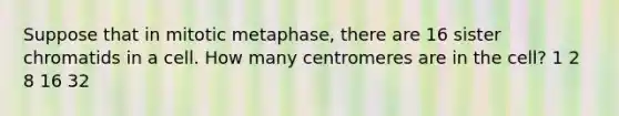 Suppose that in mitotic metaphase, there are 16 sister chromatids in a cell. How many centromeres are in the cell? 1 2 8 16 32