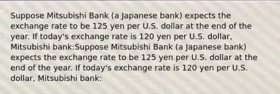 Suppose Mitsubishi Bank (a Japanese bank) expects the exchange rate to be 125 yen per U.S. dollar at the end of the year. If today's exchange rate is 120 yen per U.S. dollar, Mitsubishi bank:Suppose Mitsubishi Bank (a Japanese bank) expects the exchange rate to be 125 yen per U.S. dollar at the end of the year. If today's exchange rate is 120 yen per U.S. dollar, Mitsubishi bank: