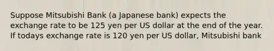 Suppose Mitsubishi Bank (a Japanese bank) expects the exchange rate to be 125 yen per US dollar at the end of the year. If todays exchange rate is 120 yen per US dollar, Mitsubishi bank