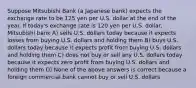 Suppose Mitsubishi Bank (a Japanese bank) expects the exchange rate to be 125 yen per U.S. dollar at the end of the year. If today's exchange rate is 120 yen per U.S. dollar, Mitsubishi bank A) sells U.S. dollars today because it expects losses from buying U.S. dollars and holding them B) buys U.S. dollars today because it expects profit from buying U.S. dollars and holding them C) does not buy or sell any U.S. dollars today because it expects zero profit from buying U.S. dollars and holding them D) None of the above answers is correct because a foreign commercial bank cannot buy or sell U.S. dollars