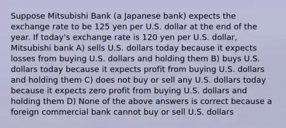 Suppose Mitsubishi Bank (a Japanese bank) expects the exchange rate to be 125 yen per U.S. dollar at the end of the year. If today's exchange rate is 120 yen per U.S. dollar, Mitsubishi bank A) sells U.S. dollars today because it expects losses from buying U.S. dollars and holding them B) buys U.S. dollars today because it expects profit from buying U.S. dollars and holding them C) does not buy or sell any U.S. dollars today because it expects zero profit from buying U.S. dollars and holding them D) None of the above answers is correct because a foreign commercial bank cannot buy or sell U.S. dollars