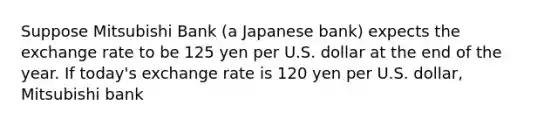 Suppose Mitsubishi Bank (a Japanese bank) expects the exchange rate to be 125 yen per U.S. dollar at the end of the year. If today's exchange rate is 120 yen per U.S. dollar, Mitsubishi bank