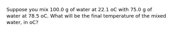 Suppose you mix 100.0 g of water at 22.1 oC with 75.0 g of water at 78.5 oC. What will be the final temperature of the mixed water, in oC?