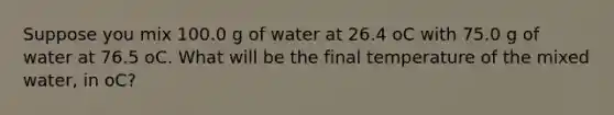 Suppose you mix 100.0 g of water at 26.4 oC with 75.0 g of water at 76.5 oC. What will be the final temperature of the mixed water, in oC?