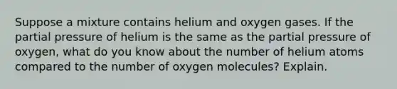 Suppose a mixture contains helium and oxygen gases. If the partial pressure of helium is the same as the partial pressure of oxygen, what do you know about the number of helium atoms compared to the number of oxygen molecules? Explain.