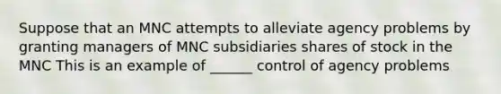 Suppose that an MNC attempts to alleviate agency problems by granting managers of MNC subsidiaries shares of stock in the MNC This is an example of ______ control of agency problems