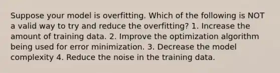 Suppose your model is overfitting. Which of the following is NOT a valid way to try and reduce the overfitting? 1. Increase the amount of training data. 2. Improve the optimization algorithm being used for error minimization. 3. Decrease the model complexity 4. Reduce the noise in the training data.