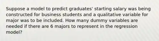 Suppose a model to predict graduates' starting salary was being constructed for business students and a qualitative variable for major was to be included. How many dummy variables are needed if there are 6 majors to represent in the regression model?