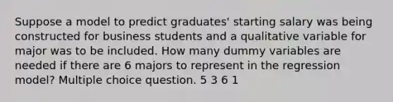 Suppose a model to predict graduates' starting salary was being constructed for business students and a qualitative variable for major was to be included. How many dummy variables are needed if there are 6 majors to represent in the regression model? Multiple choice question. 5 3 6 1