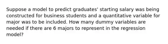 Suppose a model to predict graduates' starting salary was being constructed for business students and a quantitative variable for major was to be included. How many dummy variables are needed if there are 6 majors to represent in the regression model?