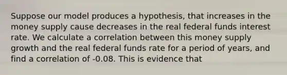 Suppose our model produces a hypothesis, that increases in the money supply cause decreases in the real federal funds interest rate. We calculate a correlation between this money supply growth and the real federal funds rate for a period of years, and find a correlation of -0.08. This is evidence that