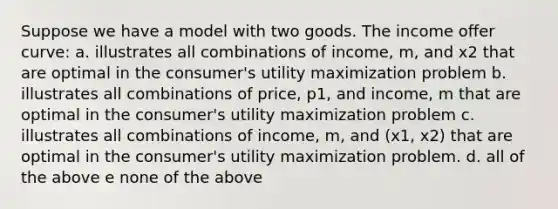 Suppose we have a model with two goods. The income oﬀer curve: a. illustrates all combinations of income, m, and x2 that are optimal in the consumer's utility maximization problem b. illustrates all combinations of price, p1, and income, m that are optimal in the consumer's utility maximization problem c. illustrates all combinations of income, m, and (x1, x2) that are optimal in the consumer's utility maximization problem. d. all of the above e none of the above