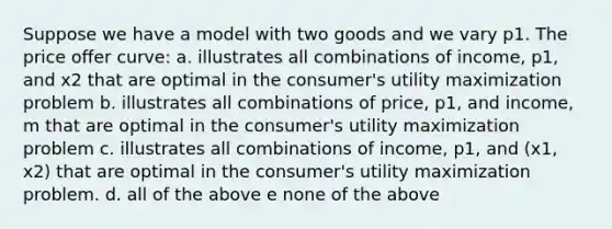 Suppose we have a model with two goods and we vary p1. The price oﬀer curve: a. illustrates all combinations of income, p1, and x2 that are optimal in the consumer's utility maximization problem b. illustrates all combinations of price, p1, and income, m that are optimal in the consumer's utility maximization problem c. illustrates all combinations of income, p1, and (x1, x2) that are optimal in the consumer's utility maximization problem. d. all of the above e none of the above