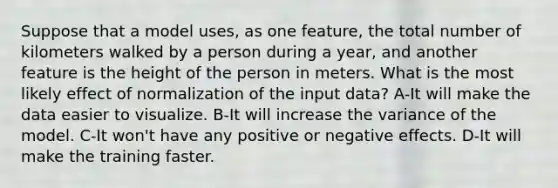 Suppose that a model uses, as one feature, the total number of kilometers walked by a person during a year, and another feature is the height of the person in meters. What is the most likely effect of normalization of the input data? A-It will make the data easier to visualize. B-It will increase the variance of the model. C-It won't have any positive or negative effects. D-It will make the training faster.