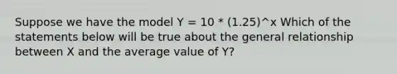 Suppose we have the model Y = 10 * (1.25)^x Which of the statements below will be true about the general relationship between X and the average value of Y?