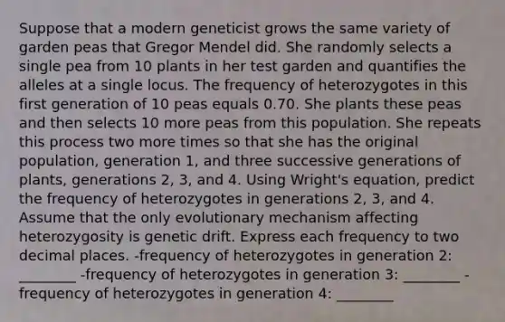 Suppose that a modern geneticist grows the same variety of garden peas that Gregor Mendel did. She randomly selects a single pea from 10 plants in her test garden and quantifies the alleles at a single locus. The frequency of heterozygotes in this first generation of 10 peas equals 0.70. She plants these peas and then selects 10 more peas from this population. She repeats this process two more times so that she has the original population, generation 1, and three successive generations of plants, generations 2, 3, and 4. Using Wright's equation, predict the frequency of heterozygotes in generations 2, 3, and 4. Assume that the only evolutionary mechanism affecting heterozygosity is genetic drift. Express each frequency to two decimal places. -frequency of heterozygotes in generation 2: ________ -frequency of heterozygotes in generation 3: ________ -frequency of heterozygotes in generation 4: ________