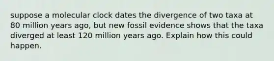 suppose a molecular clock dates the divergence of two taxa at 80 million years ago, but new fossil evidence shows that the taxa diverged at least 120 million years ago. Explain how this could happen.