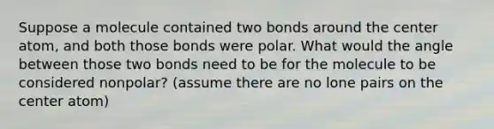 Suppose a molecule contained two bonds around the center atom, and both those bonds were polar. What would the angle between those two bonds need to be for the molecule to be considered nonpolar? (assume there are no lone pairs on the center atom)