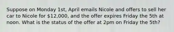 Suppose on Monday 1st, April emails Nicole and offers to sell her car to Nicole for 12,000, and the offer expires Friday the 5th at noon. What is the status of the offer at 2pm on Friday the 5th?