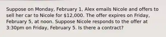 Suppose on Monday, February 1, Alex emails Nicole and offers to sell her car to Nicole for 12,000. The offer expires on Friday, February 5, at noon. Suppose Nicole responds to the offer at 3:30pm on Friday, February 5. Is there a contract?