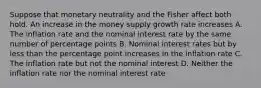 Suppose that monetary neutrality and the Fisher affect both hold. An increase in the money supply growth rate increases A. The inflation rate and the nominal interest rate by the same number of percentage points B. Nominal interest rates but by less than the percentage point increases in the inflation rate C. The inflation rate but not the nominal interest D. Neither the inflation rate nor the nominal interest rate